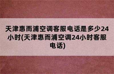 天津惠而浦空调客服电话是多少24小时(天津惠而浦空调24小时客服电话)