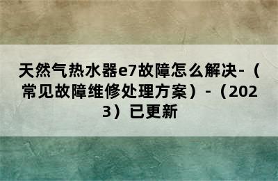 天然气热水器e7故障怎么解决-（常见故障维修处理方案）-（2023）已更新