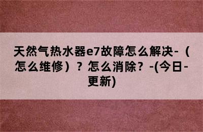 天然气热水器e7故障怎么解决-（怎么维修）？怎么消除？-(今日-更新)