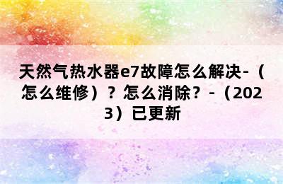 天然气热水器e7故障怎么解决-（怎么维修）？怎么消除？-（2023）已更新