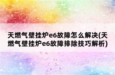 天燃气壁挂炉e6故障怎么解决(天燃气壁挂炉e6故障排除技巧解析)