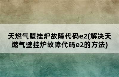 天燃气壁挂炉故障代码e2(解决天燃气壁挂炉故障代码e2的方法)