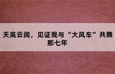 天高云阔，见证我与“大风车”共舞那七年