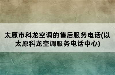 太原市科龙空调的售后服务电话(以太原科龙空调服务电话中心)