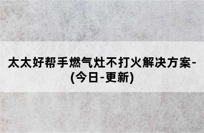 太太好帮手燃气灶不打火解决方案-(今日-更新)