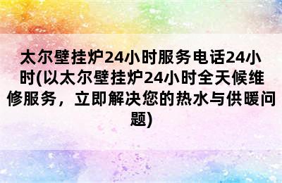 太尔壁挂炉24小时服务电话24小时(以太尔壁挂炉24小时全天候维修服务，立即解决您的热水与供暖问题)