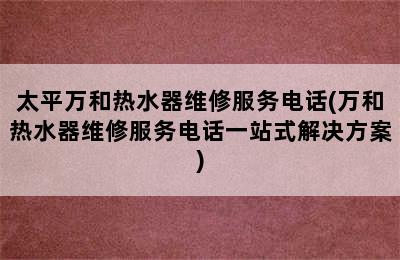 太平万和热水器维修服务电话(万和热水器维修服务电话一站式解决方案)