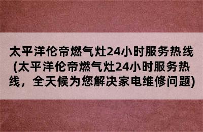 太平洋伦帝燃气灶24小时服务热线(太平洋伦帝燃气灶24小时服务热线，全天候为您解决家电维修问题)