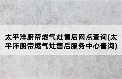 太平洋厨帝燃气灶售后网点查询(太平洋厨帝燃气灶售后服务中心查询)