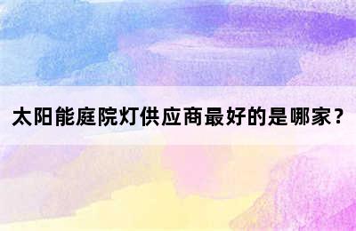 太阳能庭院灯供应商最好的是哪家？