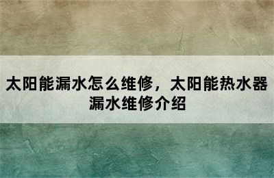 太阳能漏水怎么维修，太阳能热水器漏水维修介绍