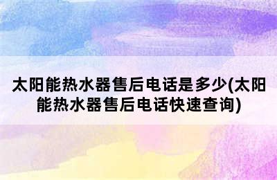 太阳能热水器售后电话是多少(太阳能热水器售后电话快速查询)