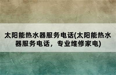 太阳能热水器服务电话(太阳能热水器服务电话，专业维修家电)