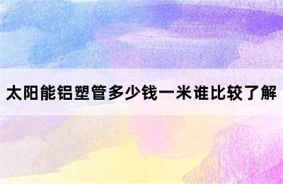 太阳能铝塑管多少钱一米谁比较了解