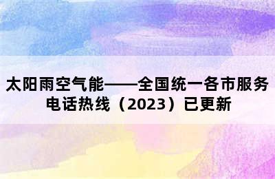 太阳雨空气能——全国统一各市服务电话热线（2023）已更新