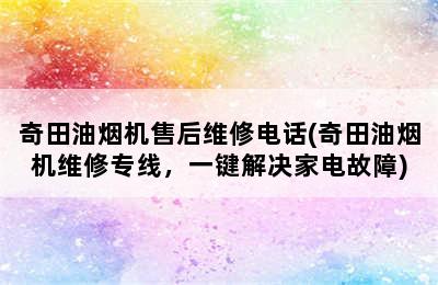 奇田油烟机售后维修电话(奇田油烟机维修专线，一键解决家电故障)