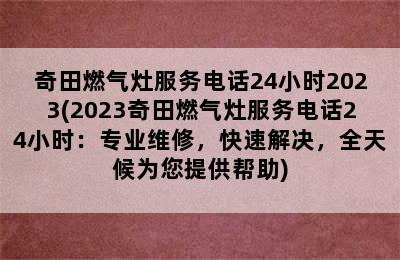 奇田燃气灶服务电话24小时2023(2023奇田燃气灶服务电话24小时：专业维修，快速解决，全天候为您提供帮助)