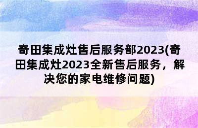 奇田集成灶售后服务部2023(奇田集成灶2023全新售后服务，解决您的家电维修问题)