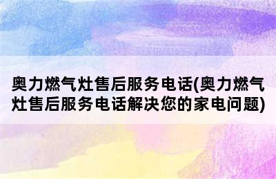 奥力燃气灶售后服务电话(奥力燃气灶售后服务电话解决您的家电问题)