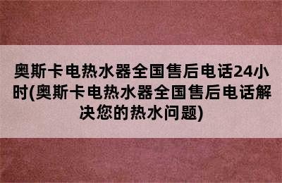 奥斯卡电热水器全国售后电话24小时(奥斯卡电热水器全国售后电话解决您的热水问题)