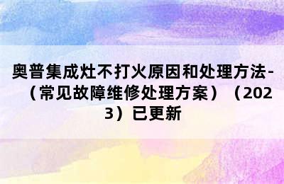 奥普集成灶不打火原因和处理方法-（常见故障维修处理方案）（2023）已更新