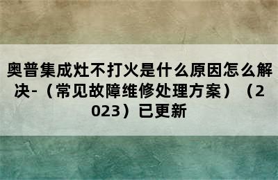 奥普集成灶不打火是什么原因怎么解决-（常见故障维修处理方案）（2023）已更新