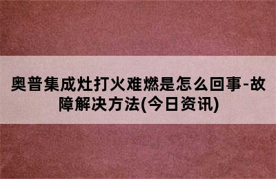 奥普集成灶打火难燃是怎么回事-故障解决方法(今日资讯)