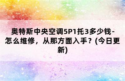 奥特斯中央空调5P1托3多少钱-怎么维修，从那方面入手？(今日更新)