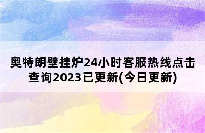 奥特朗壁挂炉24小时客服热线点击查询2023已更新(今日更新)