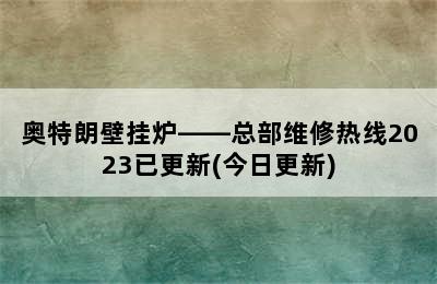 奥特朗壁挂炉——总部维修热线2023已更新(今日更新)