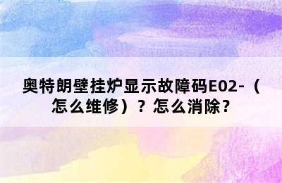 奥特朗壁挂炉显示故障码E02-（怎么维修）？怎么消除？