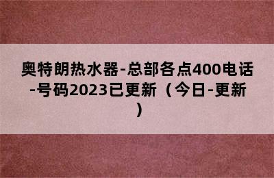 奥特朗热水器-总部各点400电话-号码2023已更新（今日-更新）