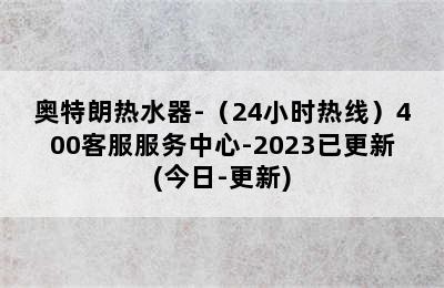 奥特朗热水器-（24小时热线）400客服服务中心-2023已更新(今日-更新)