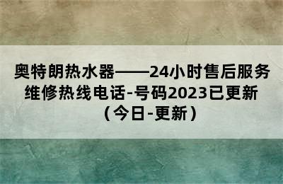 奥特朗热水器——24小时售后服务维修热线电话-号码2023已更新（今日-更新）