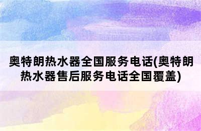 奥特朗热水器全国服务电话(奥特朗热水器售后服务电话全国覆盖)