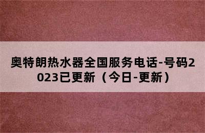 奥特朗热水器全国服务电话-号码2023已更新（今日-更新）