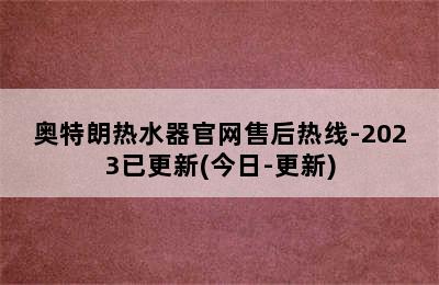 奥特朗热水器官网售后热线-2023已更新(今日-更新)