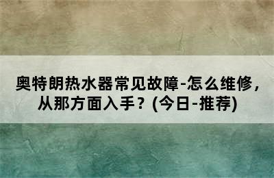 奥特朗热水器常见故障-怎么维修，从那方面入手？(今日-推荐)