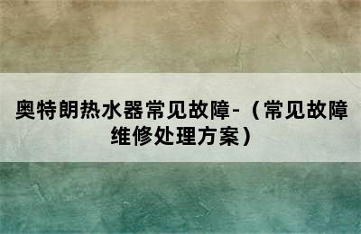 奥特朗热水器常见故障-（常见故障维修处理方案）