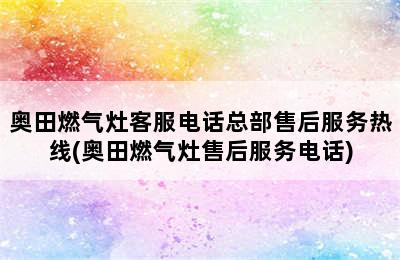 奥田燃气灶客服电话总部售后服务热线(奥田燃气灶售后服务电话)