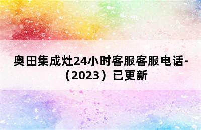 奥田集成灶24小时客服客服电话-（2023）已更新