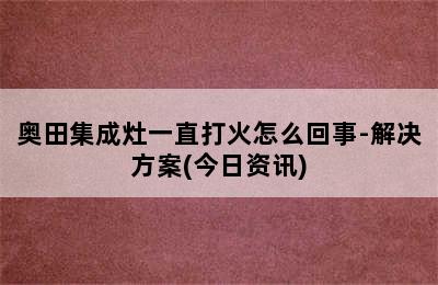 奥田集成灶一直打火怎么回事-解决方案(今日资讯)