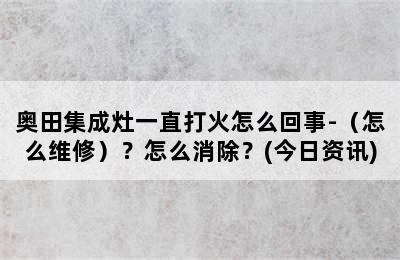 奥田集成灶一直打火怎么回事-（怎么维修）？怎么消除？(今日资讯)