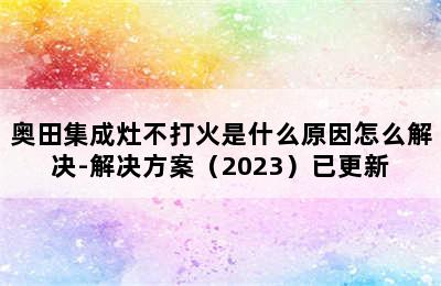 奥田集成灶不打火是什么原因怎么解决-解决方案（2023）已更新