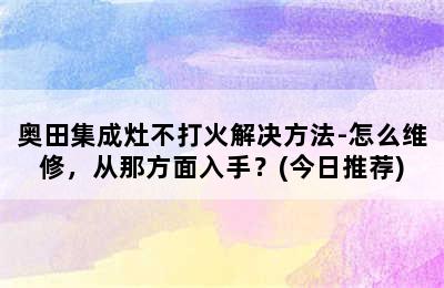 奥田集成灶不打火解决方法-怎么维修，从那方面入手？(今日推荐)