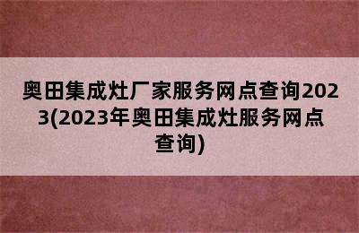 奥田集成灶厂家服务网点查询2023(2023年奥田集成灶服务网点查询)