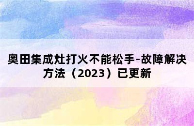 奥田集成灶打火不能松手-故障解决方法（2023）已更新