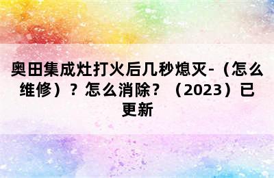 奥田集成灶打火后几秒熄灭-（怎么维修）？怎么消除？（2023）已更新