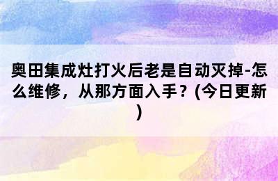 奥田集成灶打火后老是自动灭掉-怎么维修，从那方面入手？(今日更新)