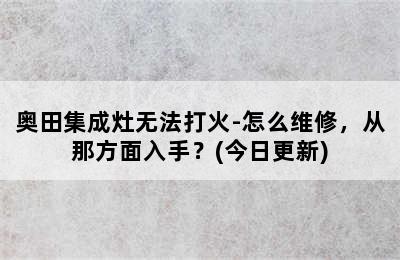 奥田集成灶无法打火-怎么维修，从那方面入手？(今日更新)